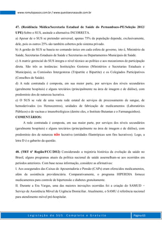 L e g i s l a ç ã o d o S U S C o m p l e t o e G r a t u i t o Página 63
www.romulopassos.com.br / www.questoesnasaude.com.br
47. (Residência Médica/Secretaria Estadual de Saúde do Pernambuco-PE/Seleção 2012/
UPE) Sobre o SUS, assinale a alternativa INCORRETA.
a) Apesar de o SUS se pretender universal, apenas 75% da população depende, exclusivamente,
dele, pois os outros 25% são também cobertos pelo sistema privado.
b) A gestão do SUS se baseia no comando único em cada esfera de governo, isto é, Ministério da
Saúde, Secretarias Estaduais de Saúde e Secretarias ou Departamentos Municipais de Saúde.
c) A matriz gerencial do SUS integra o nível técnico ao político e aos mecanismos de participação
direta. São três as instâncias: Instituições Gestoras (Ministérios e Secretarias Estaduais e
Municipais), as Comissões Intergestoras (Tripartite e Bipartite) e os Colegiados Participativos
(Conselhos de Saúde).
d) A rede contratada é composta, em sua maior parte, por serviços dos níveis secundários
(geralmente hospitais) e alguns terciários (principalmente na área de imagem e de diálise), com
predomínio dos de natureza lucrativa.
e) O SUS se vale de uma vasta rede estatal de serviços de processamento de sangue, de
hemoderivados (os Hemocentros), unidades de fabricação de medicamentos (Laboratórios
Públicos) e de vacinas e imunobiológicos (dentre eles, o Instituto Butantan e o Farmanguinhos).
COMENTÁRIOS:
A rede contratada é composta, em sua maior parte, por serviços dos níveis secundários
(geralmente hospitais) e alguns terciários (principalmente na área de imagem e de diálise), com
predomínio dos de natureza não lucrativa (entidades filantrópicas sem fins lucrativos). Logo, a
letra D é o gabarito da questão.
48. (TRT 6º Região/FCC/2012) Considerando a trajetória histórica da evolução da saúde no
Brasil, alguns programas atuais da política nacional de saúde assemelham-se aos ocorridos em
períodos anteriores. Com base nessa informação, considere as afirmativas:
I. Aos assegurados das Caixas de Aposentadoria e Pensão (CAPs) eram oferecidos medicamentos,
além da assistência previdenciária. Comparativamente, o programa HIPERDIA fornece
medicamentos para controle de hipertensão e diabetes gratuitamente.
II. Durante a Era Vargas, uma das maiores inovações ocorridas foi a criação do SAMUD −
Serviço de Assistência Móvel de Urgência Domiciliar. Atualmente, o SAMU é referência nacional
para atendimento móvel pré-hospitalar.
 