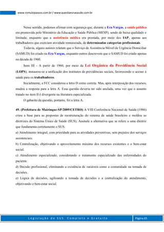 L e g i s l a ç ã o d o S U S C o m p l e t o e G r a t u i t o Página 65
www.romulopassos.com.br / www.questoesnasaude.com.br
Nesse sentido, podemos afirmar com segurança que, durante a Era Vargas, a saúde pública
era promovida pelo Ministério da Educação e Saúde Pública (MESP), sendo de baixa qualidade e
limitada; enquanto que a assistência médica era prestada, por meio dos IAP, apenas aos
trabalhadores que exerciam atividade remunerada, de determinadas categorias profissionais.
Todavia, alguns autores relatam que o Serviço de Assistência Móvel de Urgência Domiciliar
(SAMUD) foi criado na Era Vargas, enquanto outros descrevem que o SAMUD foi criado apenas
na década de 1960.
Item III - A partir de 1960, por meio da Lei Orgânica da Previdência Social
(LOPS), instaurou-se a unificação dos institutos de previdências sociais, favorecendo o acesso à
saúde para os trabalhadores.
Inicialmente, a FCC considerou a letra D como correta. Mas, após interposição dos recursos,
mudou a resposta para a letra A. Essa questão deveria ter sido anulada, uma vez que o assunto
tratado no item II é divergente na literatura especializada.
O gabarito da questão, portanto, foi a letra A.
49. (Prefeitura de Mairinque-SP/2009/CETRO) A VIII Conferência Nacional de Saúde (1986)
criou a base para as propostas de reestruturação do sistema de saúde brasileiro e moldou as
diretrizes do Sistema Único de Saúde (SUS). Assinale a alternativa que se refere a uma diretriz
que fundamenta corretamente o SUS.
a) Atendimento integral, com prioridade para as atividades preventivas, sem prejuízo dos serviços
assistenciais.
b) Centralização, objetivando o aproveitamento máximo dos recursos existentes e o bem-estar
social.
c) Atendimento especializado, considerando o tratamento especializado das enfermidades do
paciente.
d) Decisão profissional, eliminando a existência de variáveis como a comunidade na tomada de
decisões.
e) Lógica de decisões, agilizando a tomada de decisões e a centralização do atendimento,
objetivando o bem-estar social.
 
