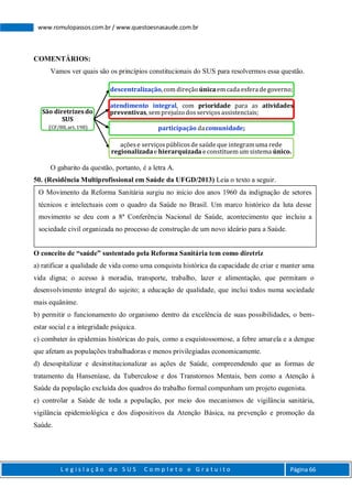 L e g i s l a ç ã o d o S U S C o m p l e t o e G r a t u i t o Página 66
www.romulopassos.com.br / www.questoesnasaude.com.br
COMENTÁRIOS:
Vamos ver quais são os princípios constitucionais do SUS para resolvermos essa questão.
O gabarito da questão, portanto, é a letra A.
50. (Residência Multiprofissional em Saúde da UFGD/2013) Leia o texto a seguir.
O conceito de “saúde” sustentado pela Reforma Sanitária tem como diretriz
a) ratificar a qualidade de vida como uma conquista histórica da capacidade de criar e manter uma
vida digna; o acesso à moradia, transporte, trabalho, lazer e alimentação, que permitam o
desenvolvimento integral do sujeito; a educação de qualidade, que inclui todos numa sociedade
mais equânime.
b) permitir o funcionamento do organismo dentro da excelência de suas possibilidades, o bem-
estar social e a integridade psíquica.
c) combater às epidemias históricas do país, como a esquistossomose, a febre amarela e a dengue
que afetam as populações trabalhadoras e menos privilegiadas economicamente.
d) desospitalizar e desinstitucionalizar as ações de Saúde, compreendendo que as formas de
tratamento da Hanseníase, da Tuberculose e dos Transtornos Mentais, bem como a Atenção à
Saúde da população excluída dos quadros do trabalho formal compunham um projeto eugenista.
e) controlar a Saúde de toda a população, por meio dos mecanismos de vigilância sanitária,
vigilância epidemiológica e dos dispositivos da Atenção Básica, na prevenção e promoção da
Saúde.
São diretrizesdo
SUS
(CF/88,art.198)
descentralização, com direção únicaemcada esfera de governo;
atendimento integral, com prioridade para as atividades
preventivas, semprejuízo dosserviçosassistenciais;
participação dacomunidade;
açõese serviçospúblicosde saúde que integramuma rede
regionalizadae hierarquizada e constituem um sistema único.
O Movimento da Reforma Sanitária surgiu no início dos anos 1960 da indignação de setores
técnicos e intelectuais com o quadro da Saúde no Brasil. Um marco histórico da luta desse
movimento se deu com a 8ª Conferência Nacional de Saúde, acontecimento que incluiu a
sociedade civil organizada no processo de construção de um novo ideário para a Saúde.
 