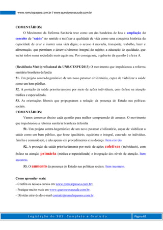 L e g i s l a ç ã o d o S U S C o m p l e t o e G r a t u i t o Página 67
www.romulopassos.com.br / www.questoesnasaude.com.br
COMENTÁRIOS:
O Movimento da Reforma Sanitária teve como um das bandeiras de luta a ampliação do
conceito de “saúde” no sentido e ratificar a qualidade de vida como uma conquista histórica da
capacidade de criar e manter uma vida digna; o acesso à moradia, transporte, trabalho, lazer e
alimentação, que permitam o desenvolvimento integral do sujeito; a educação de qualidade, que
inclui todos numa sociedade mais equânime. Por conseguinte, o gabarito da questão é a letra A.
(Residência Multiprofissional da UNB/CESPE/2013) O movimento que impulsionou a reforma
sanitária brasileira defendia
51. Um projeto contra-hegemônico de um novo patamar civilizatório, capaz de viabilizar a saúde
como um bem público.
52. A proteção da saúde prioritariamente por meio de ações individuais, com ênfase na atenção
médica e especializada.
53. As orientações liberais que propugnaram a redução da presença do Estado nas políticas
sociais.
COMENTÁRIOS:
Vamos comentar abaixo cada questão para melhor compreensão do assunto. O movimento
que impulsionou a reforma sanitária brasileira defendia
51. Um projeto contra-hegemônico de um novo patamar civilizatório, capaz de viabilizar a
saúde como um bem público, que fosse igualitário, equânime e integral, centrado no individuo,
família e comunidade, e não apenas em procedimentos e na doença. Item correto.
52. A proteção da saúde prioritariamente por meio de ações coletivas (individuais), com
ênfase na atenção primária (médica e especializada) e integração dos níveis de atenção. Item
incorreto.
53. O aumento da presença do Estado nas políticas sociais. Item incorreto.
Como aprender mais:
- Confira os nossos cursos em www.romulopassos.com.br;
- Pratique muito mais em www.questoesnasaude.com.br;
- Dúvidas através do e-mail contato@romulopassos.com.br.
 