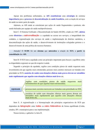 L e g i s l a ç ã o d o S U S C o m p l e t o e G r a t u i t o Página 7
www.romulopassos.com.br / www.questoesnasaude.com.br
Apesar dos problemas enfrentados, as AIS constituíram uma estratégia de extrema
importância para o processo de descentralização da saúde brasileira, com a criação de serviços
de saúde na maior parte da nação.
Ademais, as AIS ainda se constituíam por ações de saúde fragmentadas e pontuais, não
sendo balizadas por equipes de saúde multiprofissionais.
Item C. O Sistema Unificado e Descentralizado de Saúde (SUDS), criado em 1987, adotou
como diretrizes a universalização e a equidade no acesso aos serviços, a integralidade dos
cuidados, a regionalização dos serviços de saúde e implementação de distritos sanitários, a
descentralização das ações de saúde, o desenvolvimento de instituições colegiadas gestoras e o
desenvolvimento de uma política de recursos humanos.
Atenção! O SUDS foi um sistema que antecedeu a criação do SUS, a partir da
consolidação das AIS.
Item D. O SUS tem a equidade como um princípio importante para buscar o equilíbrio entre
as disparidades regionais no que diz respeito à saúde.
Segundo o princípio da equidade, regiões com condições piores de saúde requerem mais
investimentos do que aquelas mais estruturadas; pessoas mais carentes merecem ser tratadas com
prioridade no SUS; usuários de saúde com situações clínicas mais graves devem ser atendidos
mais rapidamente que aqueles com situações clínicas mais leves etc.
Item E. A regionalização e a hierarquização são princípios organizativos do SUS que
dependem da integração entre todos os entes federativos de forma equilibrada (União,
estados, DF e municípios) para a sua implementação.
Nesses termos, o gabarito é a letra D.
EQUIDADE
regiões com condições piores de saúde requerem mais
investimentos do que aquelas mais estruturadas;
pessoas mais carentes merecem ser tratadas com prioridade no SUS;
usuários de saúde com situações clínicas mais graves devem ser
atendidos mais rapidamente que aqueles com situações clínicas
mais leves etc.
 
