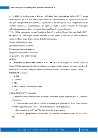 L e g i s l a ç ã o d o S U S C o m p l e t o e G r a t u i t o Página 75
www.romulopassos.com.br / www.questoesnasaude.com.br
6. Em 1987, foi implementado o Sistema Unificado e Descentralizado de Saúde (SUDS), como
uma superação das AIS, que adotou como diretrizes a universalização e a equidade no acesso aos
serviços, a integralidade dos cuidados, a regionalização dos serviços de saúde e implementação de
distritos sanitários, a descentralização das ações de saúde, o desenvolvimento de instituições
colegiadas gestoras e o desenvolvimento de uma política de recursos humanos.
7. Em 1988 é promulgada a nova Constituição Federal, criando o Sistema Único de Saúde (SUS).
O capítulo da Constituição Federal dedicado à saúde retrata o resultado de todo o processo
desenvolvido ao longo do movimento da Reforma Sanitária.
Marque a alternativa correta:
a) nenhum item está incorreto
b) apenas um item está incorreto
c) apenas dois itens estão incorretos
d) apenas três itens estão incorretos
e) NDA
15. (Prefeitura de Presidente Dutra-MA/2012/LUDUS) Com relação ao Sistema Único de
Saúde (SUS) e seus princípios, foram muitos os passos percorridos antes de chegarmos ao nível de
evolução do SUS atual. Sobre este assunto relacione a primeira coluna com a segunda coluna.
POLÍTICAS (coluna 1)
1. SUDS
2. CONASP
3. AIS
4. VIII Conferência Nacional de Saúde
5. SUS
CARACTERÍSTICAS (coluna 2)
( ) Ampla discussão sobre os rumos do sistema de saúde e sugeriu propostas para a Assembleia
Constituinte.
( ) Convênios com municípios e Estados, permitindo pela primeira vez o uso de recursos da
previdência para financiar serviços de saúde oferecidos a toda população;
( ) Descentralização do INAMPS e forte apoio dos governadores.
( ) Deu início a programação das atividades de assistência no âmbito do INAMPS e criou a
AIH
 