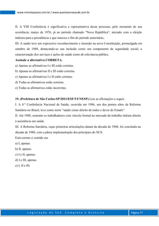 L e g i s l a ç ã o d o S U S C o m p l e t o e G r a t u i t o Página 77
www.romulopassos.com.br / www.questoesnasaude.com.br
II. A VIII Conferência é significativa e representativa desse processo, pelo momento de sua
ocorrência, março de 1976, já no período chamado "Nova República", iniciado com a eleição
indireta para a presidência e que marcou o fim do período autoritário;
III. A saúde teve um expressivo reconhecimento e inserção na nova Constituição, promulgada em
outubro de 1988, destacando-se sua inclusão como um componente da seguridade social, a
caracterização dos serviços e ações de saúde como de relevância pública.
Assinale a alternativa CORRETA.
a) Apenas as afirmativas I e III estão corretas.
b) Apenas as afirmativas II e III estão corretas.
c) Apenas as afirmativas I e II estão corretas.
d) Todas as afirmativas estão corretas.
e) Todas as afirmativas estão incorretas.
19. (Prefeitura de São Carlos-SP/2011/ESF/VUNESP) Leia as afirmações a seguir.
I. A 8.ª Conferência Nacional de Saúde, ocorrida em 1986, um dos pontos altos da Reforma
Sanitária no Brasil, teve como norte “saúde como direito de todos e dever do Estado”.
II. Até 1988, somente os trabalhadores com vínculo formal no mercado de trabalho tinham direito
à assistência em saúde.
III. A Reforma Sanitária, cujas primeiras articulações datam da década de 1960, foi concluída na
década de 1980, com a plena implementação dos princípios do SUS.
Está correto o contido em
a) I, apenas.
b) II, apenas.
c) I e II, apenas.
d) I e III, apenas.
e) I, II e III.
 