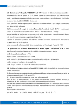 L e g i s l a ç ã o d o S U S C o m p l e t o e G r a t u i t o Página 78
www.romulopassos.com.br / www.questoesnasaude.com.br
20. (Prefeitura de Valença-RJ/2012/FUNCAB) O Movimento de Reforma Sanitária consolidou-
se no Brasil no final da década de 1970, em um cenário de crise econômica, que agravou ainda
mais a qualidade de vida da população e aumentou as necessidades e atenção à saúde. Em relação
a esse movimento, é INCORRETO afirmar que:
a) se estruturou, durante o período mais repressivo da ditadura militar e teve Sérgio Arouca como
um dos principais militantes.
b) foi responsável pela criação do Instituto Nacional de Previdência Social – INPS –, transformado
depois no Instituto Nacional de Assistência Médica e Previdência Social – Inamps.
c) por incentivo do movimento, surgem projetos de saúde comunitária e as Conferências de Saúde
são transformadas em espaços de participação popular.
d) entre as bandeiras defendidas pela reforma sanitária estavam o acesso de todo brasileiro às
ações de saúde de forma integral.
e) as propostas da reforma sanitária foram concretizadas na Constituição Federal de 1988.
21. (Prefeitura da Estância Hidromineral de Serra Negra – SP/2006/CETRO) A VIII
Conferência Nacional de Saúde ocorrida em 1986, colocou como meta a criação
a) do Sistema Único de Saúde – SUS.
b) das Normas Operacionais Básicas - NOBs.
c) de comissões fiscalizadoras do exercício profissional de médicos e paramédicos.
d) dos congressos brasileiros de saúde pública.
e) da criação das listas de doenças de notificação compulsória.
22. (Residência Multiprofissional em Saúde/UFMT/Seleção 2010) Sobre a Reforma Sanitária brasileira,
analise as afirmativas.
I - Constitui uma proposta abrangente de mudança social e um processo de transformação sanitária
gestada desde a década de 70 do século XX.
II - Deve ser entendida simplesmente como uma reforma setorial.
III - Na busca de viabilidade para as intervenções propostas pela Reforma Sanitária, utilizou-se
unicamente de dois caminhos: legislativo-parlamentar e técnico-institucional.
IV - Os princípios e as diretrizes da Reforma foram sistematizados na 8ª Conferência Nacional de
Saúde, destacando-se: conceito ampliado de saúde; Sistema Único de Saúde (SUS) e participação
popular.
Estão corretas as afirmativas
a) II e III, apenas. b) I, II e III, apenas. c) I e IV, apenas. d) I, II, III e IV.
 