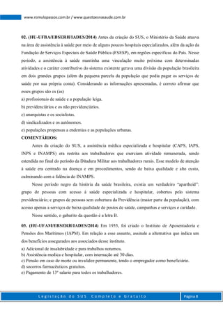 L e g i s l a ç ã o d o S U S C o m p l e t o e G r a t u i t o Página 8
www.romulopassos.com.br / www.questoesnasaude.com.br
02. (HU-UFBA/EBSERH/IADES/2014) Antes da criação do SUS, o Ministério da Saúde atuava
na área de assistência à saúde por meio de alguns poucos hospitais especializados, além da ação da
Fundação de Serviços Especiais de Saúde Pública (FSESP), em regiões específicas do País. Nesse
período, a assistência à saúde mantinha uma vinculação muito próxima com determinadas
atividades e o caráter contributivo do sistema existente gerava uma divisão da população brasileira
em dois grandes grupos (além da pequena parcela da população que podia pagar os serviços de
saúde por sua própria conta). Considerando as informações apresentadas, é correto afirmar que
esses grupos são os (as)
a) profissionais de saúde e a população leiga.
b) previdenciários e os não previdenciários.
c) anarquistas e os socialistas.
d) sindicalizados e os autônomos.
e) populações propensas a endemias e as populações urbanas.
COMENTÁRIOS:
Antes da criação do SUS, a assistência médica especializada e hospitalar (CAPS, IAPS,
INPS e INAMPS) era restrita aos trabalhadores que exerciam atividade remunerada, sendo
estendida no final do período da Ditadura Militar aos trabalhadores rurais. Esse modelo de atenção
à saúde era centrado na doença e em procedimentos, sendo de baixa qualidade e alto custo,
culminando com a falência do INAMPS.
Nesse período negro da história da saúde brasileira, existia um verdadeiro “apartheid”:
grupo de pessoas com acesso à saúde especializada e hospitalar, cobertos pelo sistema
previdenciário; e grupos de pessoas sem cobertura da Previdência (maior parte da população), com
acesso apenas a serviços de baixa qualidade de postos de saúde, campanhas e serviços e caridade.
Nesse sentido, o gabarito da questão é a letra B.
03. (HU-UFAM/EBSERH/IADES/2014) Em 1933, foi criado o Instituto de Aposentadoria e
Pensões dos Marítimos (IAPM). Em relação a esse assunto, assinale a alternativa que indica um
dos benefícios assegurados aos associados desse instituto.
a) Adicional de insalubridade e para trabalhos noturnos.
b) Assistência medica e hospitalar, com internação até 30 dias.
c) Pensão em caso de morte ou invalidez permanente, tendo o empregador como beneficiário.
d) socorros farmacêuticos gratuitos.
e) Pagamento de 13º salario para todos os trabalhadores.
 