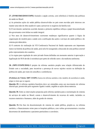 L e g i s l a ç ã o d o S U S C o m p l e t o e G r a t u i t o Página 81
www.romulopassos.com.br / www.questoesnasaude.com.br
27. (INMETRO/2010/CESPE) Assinale a opção correta, com referência à história das políticas
de saúde no Brasil.
a) As primeiras ações de saúde pública desenvolvidas no país eram movidas pelo interesse em
manter uma mão de obra saudável e apta a preservar os negócios da família real.
b) O movimento sanitarista ocorrido durante a primeira república reforça o papel descentralizado
dos governantes com ênfase na saúde integral.
c) Nos anos do desenvolvimentismo ocorreram mudanças significativas quanto à lógica da
organização do modelo para a saúde com a unificação das ações e serviços de saúde pública e do
sistema previdenciário.
d) O contexto de realização da VII Conferencia Nacional de Saúde representa um importante
marco na história da política de saúde, pois nela foi assegurada a discussão de uma política setorial
pelos representantes dos usuários.
e) As regras para regulação do setor privado foram definidas em momento anterior à aprovação e
legalização do SUS devido à resistência por parte do referido setor e da medicina autônoma.
28. (MPU/CESPE/2010) O projeto da reforma sanitária propõe uma relação diferenciada do
Estado com a sociedade, para incentivar a presença de novos sujeitos sociais na definição da
política de saúde, por meio de conselhos e conferências.
(Prefeitura de Vitória/ 2007/ CESPE) Acerca da reforma sanitária e dos modelos de assistência à saúde,
julgue os itens que se seguem.
Questão 29. A reforma sanitária brasileira deve ser entendida como um movimento de reforma
setorial que, promovido pelo segmento ligado à saúde, engloba as ações dessa natureza.
Questão 30. Entre as intervenções propostas pela reforma sanitária para a reorientação do sistema
de serviços de saúde no Brasil, consta o desenvolvimento de recursos de saúde, incluídos os
recursos materiais e humanos, além da gestão do sistema.
Questão 31. Em face da desestruturação do sistema de saúde pública, propõe-se, na reforma
sanitária, o financiamento misto para os hospitais públicos, com verbas governamentais e receitas
decorrentes do atendimento a pacientes particulares e convênios.
 
