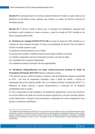 L e g i s l a ç ã o d o S U S C o m p l e t o e G r a t u i t o Página 83
www.romulopassos.com.br / www.questoesnasaude.com.br
Questão 39. O principal objetivo da reforma sanitária brasileira foi mudar as regras relativas aos
benefícios da previdência social, mudança que resultou na criação do Instituto Nacional da
Previdência Social.
Questão 40. O direito à saúde no Brasil, que se restringia aos trabalhadores segurados pela
previdência social, estendeu-se a todas as pessoas, a partir da criação do SUS, tornando-se um
direito assegurado pelo Estado.
41. (Prefeitura de Anápolis-GO/2011/FUNCAB) Ao longo da década de 1990, identificou-se a
evolução de vários modelos de gestão. O avanço na consolidação do Sistema Único de Saúde se
verifica no modelo segundo o qual:
a) a gestão do sistema permanece com o Estado.
b) a gerência das unidades é definida em parceria pelo gestor estadual e municipal.
c) o sistema é organizado com base na hierarquia de ações e serviços de saúde.
d) os municípios têm sua gestão fragmentada.
e) as unidades de saúde do município não têm papel definido.
42. (Residência Multiprofissional em Saúde Coletiva/Secretaria Estadual de Saúde do
Pernambuco-PE/Seleção 2011/UPE) Marque a alternativa correta:
I. Nos últimos oito anos, além de fortalecer e ampliar a rede de atendimento integrado à população
no SUS – por meio de importantes estratégias, como o Saúde da Família, o Serviço de
Atendimento Móvel de Urgência (SAMU 192) e as Unidades de Pronto-Atendimento (UPAs31
), o
Ministério da Saúde construiu e apoiou financeiramente a construção de 30 hospitais,
contemplando todas as regiões.
II. Com a organização da rede hospitalar e do atendimento ambulatorial, o acesso dos brasileiros
aos serviços públicos de saúde tem crescido de maneira significativa, com mais consultas médicas,
exames laboratoriais e cirurgias. Como consequência, a população tem acesso a diagnósticos mais
precisos e tratamentos qualificados.
31
As Unidades de Pronto Atendimento (UPA 24 h) e o conjunto de Serviços de Urgência 24 horas não hospitalares devem prestar
atendimento resolutivo e qualificado aos pacientes acometidos por quadros agudos ou agudizados de natureza clínica e prestar
primeiro atendimento aos casos de natureza cirúrgica ou de trauma, estabilizando os pacientes e realizando a investigação
diagnóstica inicial, definindo, em todos os casos, a necessidade ou não, de encaminhamento a serviços hospitalares de maior
complexidade.
 