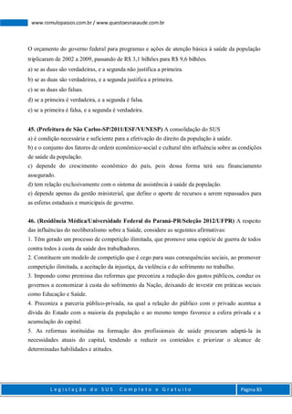 L e g i s l a ç ã o d o S U S C o m p l e t o e G r a t u i t o Página 85
www.romulopassos.com.br / www.questoesnasaude.com.br
O orçamento do governo federal para programas e ações de atenção básica à saúde da população
triplicaram de 2002 a 2009, passando de R$ 3,1 bilhões para R$ 9,6 bilhões.
a) se as duas são verdadeiras, e a segunda não justifica a primeira.
b) se as duas são verdadeiras, e a segunda justifica a primeira.
c) se as duas são falsas.
d) se a primeira é verdadeira, e a segunda é falsa.
e) se a primeira é falsa, e a segunda é verdadeira.
45. (Prefeitura de São Carlos-SP/2011/ESF/VUNESP) A consolidação do SUS
a) é condição necessária e suficiente para a efetivação do direito da população à saúde.
b) e o conjunto dos fatores de ordem econômico-social e cultural têm influência sobre as condições
de saúde da população.
c) depende do crescimento econômico do país, pois dessa forma terá seu financiamento
assegurado.
d) tem relação exclusivamente com o sistema de assistência à saúde da população.
e) depende apenas da gestão ministerial, que define o aporte de recursos a serem repassados para
as esferas estaduais e municipais de governo.
46. (Residência Médica/Universidade Federal do Paraná-PR/Seleção 2012/UFPR) A respeito
das influências do neoliberalismo sobre a Saúde, considere as seguintes afirmativas:
1. Têm gerado um processo de competição ilimitada, que promove uma espécie de guerra de todos
contra todos à custa da saúde dos trabalhadores.
2. Constituem um modelo de competição que é cego para suas consequências sociais, ao promover
competição ilimitada, a aceitação da injustiça, da violência e do sofrimento no trabalho.
3. Impondo como premissa das reformas que preconiza a redução dos gastos públicos, conduz os
governos a economizar à custa do sofrimento da Nação, deixando de investir em práticas sociais
como Educação e Saúde.
4. Preconiza a parceria público-privada, na qual a relação do público com o privado acentua a
dívida do Estado com a maioria da população e ao mesmo tempo favorece a esfera privada e a
acumulação do capital.
5. As reformas instituídas na formação dos profissionais de saúde procuram adaptá-la às
necessidades atuais do capital, tendendo a reduzir os conteúdos e priorizar o alcance de
determinadas habilidades e atitudes.
 