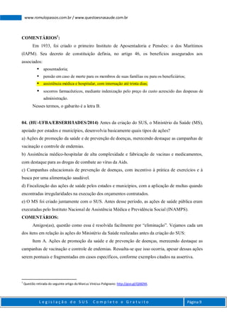 L e g i s l a ç ã o d o S U S C o m p l e t o e G r a t u i t o Página 9
www.romulopassos.com.br / www.questoesnasaude.com.br
COMENTÁRIOS1
:
Em 1933, foi criado o primeiro Instituto de Aposentadoria e Pensões: o dos Marítimos
(IAPM). Seu decreto de constituição definia, no artigo 46, os benefícios assegurados aos
associados:
 aposentadoria;
 pensão em caso de morte para os membros de suas famílias ou para os beneficiários;
 assistência médica e hospitalar, com internação até trinta dias;
 socorros farmacêuticos, mediante indenização pelo preço do custo acrescido das despesas de
administração.
Nesses termos, o gabarito é a letra B.
04. (HU-UFBA/EBSERH/IADES/2014) Antes da criação do SUS, o Ministério da Saúde (MS),
apoiado por estados e municípios, desenvolvia basicamente quais tipos de ações?
a) Ações de promoção da saúde e de prevenção de doenças, merecendo destaque as campanhas de
vacinação e controle de endemias.
b) Assistência médico-hospitalar de alta complexidade e fabricação de vacinas e medicamentos,
com destaque para as drogas de combate ao vírus da Aids.
c) Campanhas educacionais de prevenção de doenças, com incentivo à prática de exercícios e à
busca por uma alimentação saudável.
d) Fiscalização das ações de saúde pelos estados e municípios, com a aplicação de multas quando
encontradas irregularidades na execução dos orçamentos contratados.
e) O MS foi criado juntamente com o SUS. Antes desse período, as ações de saúde pública eram
executadas pelo Instituto Nacional de Assistência Médica e Previdência Social (INAMPS).
COMENTÁRIOS:
Amigos(as), questão como essa é resolvida facilmente por “eliminação”. Vejamos cada um
dos itens em relação às ações do Ministério da Saúde realizadas antes da criação do SUS:
Item A. Ações de promoção da saúde e de prevenção de doenças, merecendo destaque as
campanhas de vacinação e controle de endemias. Ressalta-se que isso ocorria, apesar dessas ações
serem pontuais e fragmentadas em casos específicos, conforme exemplos citados na assertiva.
1
Questão retirada do seguinte artigo do Marcus Vinícius Polignano: http://goo.gl/Q38ZKK.
 