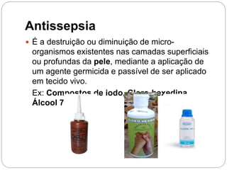 Antissepsia
 É a destruição ou diminuição de micro-
organismos existentes nas camadas superficiais
ou profundas da pele, mediante a aplicação de
um agente germicida e passível de ser aplicado
em tecido vivo.
Ex: Compostos de iodo, Cloro-hexedina,
Álcool 70%
 