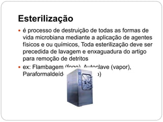 Esterilização
 é processo de destruição de todas as formas de
vida microbiana mediante a aplicação de agentes
físicos e ou químicos, Toda esterilização deve ser
precedida de lavagem e enxaguadura do artigo
para remoção de detritos
 ex: Flambagem (fogo), Autoclave (vapor),
Paraformaldeído (submersão)
 
