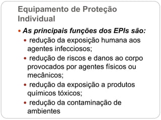 Equipamento de Proteção
Individual
 As principais funções dos EPIs são:
 redução da exposição humana aos
agentes infecciosos;
 redução de riscos e danos ao corpo
provocados por agentes físicos ou
mecânicos;
 redução da exposição a produtos
químicos tóxicos;
 redução da contaminação de
ambientes
 