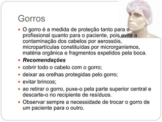 Gorros
 O gorro é a medida de proteção tanto para o
profissional quanto para o paciente, pois evita a
contaminação dos cabelos por aerossóis,
micropartículas constituídas por microrganismos,
matéria orgânica e fragmentos expelidos pela boca.
 Recomendações
 cobrir todo o cabelo com o gorro;
 deixar as orelhas protegidas pelo gorro;
 evitar brincos;
 ao retirar o gorro, puxe-o pela parte superior central e
descarte-o no recipiente de resíduos.
 Observar sempre a necessidade de trocar o gorro de
um paciente para o outro.
 