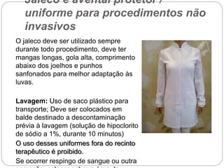 Jaleco e avental protetor /
uniforme para procedimentos não
invasivos
O jaleco deve ser utilizado sempre
durante todo procedimento, deve ter
mangas longas, gola alta, comprimento
abaixo dos joelhos e punhos
sanfonados para melhor adaptação às
luvas.
Lavagem: Uso de saco plástico para
transporte; Deve ser colocados em
balde destinado a descontaminação
prévia à lavagem (solução de hipoclorito
de sódio a 1%, durante 10 minutos)
O uso desses uniformes fora do recinto
terapêutico é proibido.
Se ocorrer respingo de sangue ou outra
 