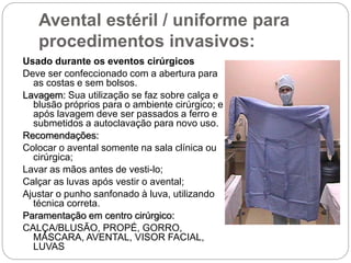 Avental estéril / uniforme para
procedimentos invasivos:
Usado durante os eventos cirúrgicos
Deve ser confeccionado com a abertura para
as costas e sem bolsos.
Lavagem: Sua utilização se faz sobre calça e
blusão próprios para o ambiente cirúrgico; e
após lavagem deve ser passados a ferro e
submetidos a autoclavação para novo uso.
Recomendações:
Colocar o avental somente na sala clínica ou
cirúrgica;
Lavar as mãos antes de vesti-lo;
Calçar as luvas após vestir o avental;
Ajustar o punho sanfonado à luva, utilizando
técnica correta.
Paramentação em centro cirúrgico:
CALÇA/BLUSÃO, PROPÉ, GORRO,
MÁSCARA, AVENTAL, VISOR FACIAL,
LUVAS
 