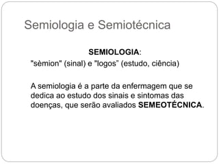 Semiologia e Semiotécnica
SEMIOLOGIA:
"sèmion" (sinal) e "logos” (estudo, ciência)
A semiologia é a parte da enfermagem que se
dedica ao estudo dos sinais e sintomas das
doenças, que serão avaliados SEMEOTÉCNICA.
 