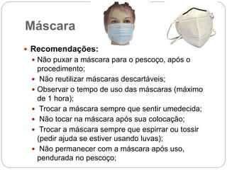 Máscara
 Recomendações:
 Não puxar a máscara para o pescoço, após o
procedimento;
 Não reutilizar máscaras descartáveis;
 Observar o tempo de uso das máscaras (máximo
de 1 hora);
 Trocar a máscara sempre que sentir umedecida;
 Não tocar na máscara após sua colocação;
 Trocar a máscara sempre que espirrar ou tossir
(pedir ajuda se estiver usando luvas);
 Não permanecer com a máscara após uso,
pendurada no pescoço;
 