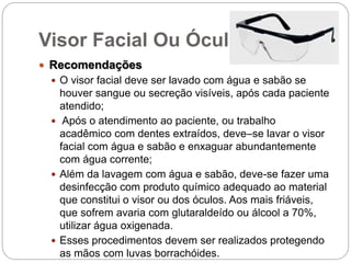 Visor Facial Ou Óculos
 Recomendações
 O visor facial deve ser lavado com água e sabão se
houver sangue ou secreção visíveis, após cada paciente
atendido;
 Após o atendimento ao paciente, ou trabalho
acadêmico com dentes extraídos, deve–se lavar o visor
facial com água e sabão e enxaguar abundantemente
com água corrente;
 Além da lavagem com água e sabão, deve-se fazer uma
desinfecção com produto químico adequado ao material
que constitui o visor ou dos óculos. Aos mais friáveis,
que sofrem avaria com glutaraldeído ou álcool a 70%,
utilizar água oxigenada.
 Esses procedimentos devem ser realizados protegendo
as mãos com luvas borrachóides.
 
