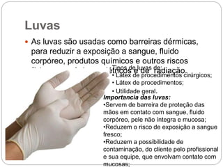 Luvas
 As luvas são usadas como barreiras dérmicas,
para reduzir a exposição a sangue, fluido
corpóreo, produtos químicos e outros riscos
físicos, mecânicos, elétricos e de radiação.Tipos de luvas de:
• Látex de procedimentos cirúrgicos;
• Látex de procedimentos;
• Utilidade geral.
Importancia das luvas:
•Servem de barreira de proteção das
mãos em contato com sangue, fluido
corpóreo, pele não íntegra e mucosa;
•Reduzem o risco de exposição a sangue
fresco;
•Reduzem a possibilidade de
contaminação, do cliente pelo profissional
e sua equipe, que envolvam contato com
mucosas;
 