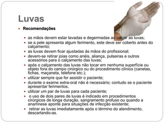 Luvas
 Recomendações
 as mãos devem estar lavadas e degermadas ao calçar as luvas;
 se a pele apresenta algum ferimento, este deve ser coberto antes do
calçamento;
 as luvas devem ficar ajustadas às mãos do profissional;
 devem-se retirar joias como anéis, aliança, pulseiras e outros
acessórios para o calçamento das luvas;
 após o calçamento das luvas não tocar em nenhuma superfície ou
objeto fora do campo cirúrgico ou do procedimento clínico (canetas,
fichas, maçaneta, telefone etc.);
 utilizar sempre que for assistir o paciente;
 durante o exame extra-oral não é necessário; contudo se o paciente
apresentar ferimentos.
 utilizar um par de luvas para cada paciente;
 o uso de dois pares de luvas é indicado em procedimentos
cirúrgicos de longa duração, sangramento profuso ou quando a
anamnese aponte para situações de infecção existente;
 retirar as luvas imediatamente após o término do atendimento,
descartando-as.
 