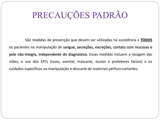 PRECAUÇÕES PADRÃO
São medidas de prevenção que devem ser utilizadas na assistência a TODOS
os pacientes na manipulação de sangue, secreções, excreções, contato com mucosas e
pele não-íntegra, independente do diagnóstico. Essas medidas incluem a lavagem das
mãos, o uso dos EPI’s (luvas, avental, máscaras, óculos e protetores faciais) e os
cuidados específicos na manipulação e descarte de materiais pérfuro-cortantes.
 