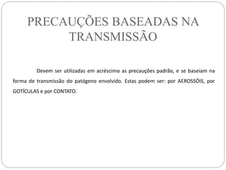PRECAUÇÕES BASEADAS NA
TRANSMISSÃO
Devem ser utilizadas em acréscimo as precauções padrão, e se baseiam na
forma de transmissão do patógeno envolvido. Estas podem ser: por AEROSSÓIS, por
GOTÍCULAS e por CONTATO.
 