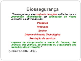 Biossegurança
“Biossegurança é o conjunto de ações voltadas para a
prevenção, minimização ou eliminação de riscos
inerentes às atividades de:
Pesquisa
Produção
Ensino
Desenvolvimento Tecnológico
Prestação de serviços
capazes de comprometer a saúde do homem, dos
animais, das plantas, do ambiente ou a qualidade dos
trabalhos desenvolvidos”
(CTBio-FIOCRUZ, 2003).
 