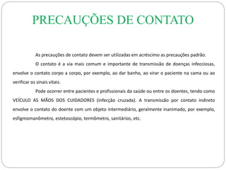 PRECAUÇÕES DE CONTATO
As precauções de contato devem ser utilizadas em acréscimo as precauções padrão.
O contato é a via mais comum e importante de transmissão de doenças infecciosas,
envolve o contato corpo a corpo, por exemplo, ao dar banho, ao virar o paciente na cama ou ao
verificar os sinais vitais.
Pode ocorrer entre pacientes e profissionais da saúde ou entre os doentes, tendo como
VEÍCULO AS MÃOS DOS CUIDADORES (infecção cruzada). A transmissão por contato indireto
envolve o contato do doente com um objeto intermediário, geralmente inanimado, por exemplo,
esfigmomanômetro, estetoscópio, termômetro, sanitários, etc.
 