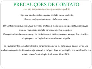 PRECAUÇÕES DE CONTATO
Usar em associação com as precauções padrão
Higienize as mãos antes e após o contato com o paciente;
Descarte adequadamente os pérfuro-cortantes.
EPI’S : Use máscara, óculos, luva e avental em toda a manipulação do paciente, que houver
risco de respingos e contato com sangue e/ou secreções.
Coloque-os imediatamente antes do contato com o paciente ou com as superfícies e retire-
os logo após o uso higienizando as mãos em seguida.
Os equipamentos como termômetro, esfigmomanômetro e estetoscópio devem ser de uso
exclusivo do paciente. Caso não seja possível, o esfigmo deve ser protegido por papel-toalha e o
esteto e termômetro higienizados com álcool 70%.
 