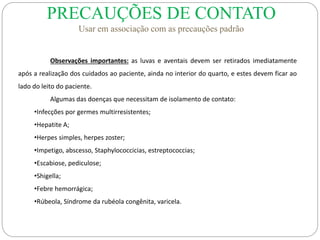 Observações importantes: as luvas e aventais devem ser retirados imediatamente
após a realização dos cuidados ao paciente, ainda no interior do quarto, e estes devem ficar ao
lado do leito do paciente.
Algumas das doenças que necessitam de isolamento de contato:
•Infecções por germes multirresistentes;
•Hepatite A;
•Herpes simples, herpes zoster;
•Impetigo, abscesso, Staphylococcicias, estreptococcias;
•Escabiose, pediculose;
•Shigella;
•Febre hemorrágica;
•Rúbeola, Síndrome da rubéola congênita, varicela.
PRECAUÇÕES DE CONTATO
Usar em associação com as precauções padrão
 