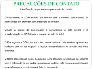 Identificação do paciente em precaução de contato
 Inicialmente, a CCIH entrara em contato com o médico, comunicando da
necessidade em proceder com precaução de contato
 Após a equipe de enfermagem é comunicada, e esta deverá ir já
providenciando os EPI’S (luvas e avental, ao lado do leito)
 Em seguida a CCIH, ira ate o leito deste paciente, orientando-o, quanto aos
cuidados que irá ser exigido a equipe multiprofissional e também aos seus
familiares
 Como identificação deste isolamento, será solicitado a liberação do paciente
para a colocação de um cartaz na cabeceira do leito, este contém as orientações
necessárias para o controle e eficácia do isolamento
PRECAUÇÕES DE CONTATO
 