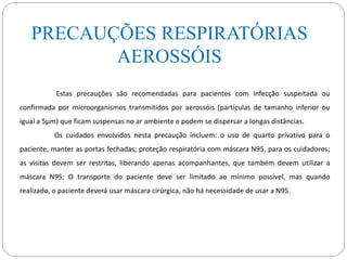 PRECAUÇÕES RESPIRATÓRIAS
AEROSSÓIS
Estas precauções são recomendadas para pacientes com infecção suspeitada ou
confirmada por microorganismos transmitidos por aerossóis (partículas de tamanho inferior ou
igual a 5µm) que ficam suspensas no ar ambiente e podem se dispersar a longas distâncias.
Os cuidados envolvidos nesta precaução incluem: o uso de quarto privativo para o
paciente, manter as portas fechadas; proteção respiratória com máscara N95, para os cuidadores;
as visitas devem ser restritas, liberando apenas acompanhantes, que também devem utilizar a
máscara N95; O transporte do paciente deve ser limitado ao mínimo possível, mas quando
realizado, o paciente deverá usar máscara cirúrgica, não há necessidade de usar a N95.
 