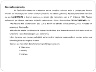 Observações importantes:
Os funcionários devem ter o esquema vacinal completo, evitando assim o contágio por doenças
evitáveis por imunização, tais como o sarampo (aerossóis) e a rubéola (gotículas). Aqueles profissionais vacinados
ou que SABIDAMENTE já tiveram sarampo ou varicela não necessitam usar o EPI (máscara N95). Aqueles
profissionais que não tem a vacina ou ainda não apresentaram a doença devem utilizar CRITERIOSAMENTE o EPI;
As máscaras N95 são fornecidas pela CCIH e devem ser retiradas individualmente, pois é realizado um
cadastro de dispensação;
As máscaras são de uso individual e não são descartáveis, elas devem ser identificadas com o nome do
funcionário e acondicionadas para usos posteriores;
Será fornecida nova máscara, pela CCIH, ao funcionário mediante apresentação da máscara antiga, para
comprovação de seu desgaste ou dano.
Doenças que necessitam de isolamento respiratório por aerossóis:
Tuberculose;
Varicela;
Sarampo.
 