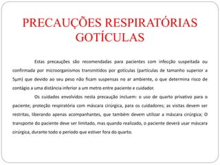 PRECAUÇÕES RESPIRATÓRIAS
GOTÍCULAS
Estas precauções são recomendadas para pacientes com infecção suspeitada ou
confirmada por microorganismos transmitidos por gotículas (partículas de tamanho superior a
5µm) que devido ao seu peso não ficam suspensas no ar ambiente, o que determina risco de
contágio a uma distância inferior a um metro entre paciente e cuidador.
Os cuidados envolvidos nesta precaução incluem: o uso de quarto privativo para o
paciente; proteção respiratória com máscara cirúrgica, para os cuidadores; as visitas devem ser
restritas, liberando apenas acompanhantes, que também devem utilizar a máscara cirúrgica; O
transporte do paciente deve ser limitado, mas quando realizado, o paciente deverá usar máscara
cirúrgica, durante todo o período que estiver fora do quarto.
 