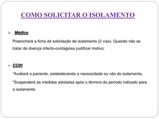 COMO SOLICITAR O ISOLAMENTO
 Médico
Preencherá a ficha de solicitação de isolamento (2 vias). Quando não se
tratar de doença infecto-contagiosa justificar motivo;
 CCIH
*Avaliará o paciente, estabelecendo a necessidade ou não do isolamento;
*Suspenderá as medidas adotadas após o término do período indicado para
o isolamento.
 