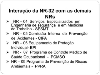  NR – 04 Serviços Especializados em
Engenharia de segurança e em Medicina
do Trabalho - SESMT
 NR – 05 Comissão Interna de Prevenção
de Acidentes - CIPA
 NR – 06 Equipamento de Proteção
Individual- EPI
 NR - 07 Programa de Controle Médico de
Saúde Ocupacional - PCMSO
 NR – 09 Programa de Prevenção de Riscos
Ambientais - PPRA
Interação da NR-32 com as demais
NRs
 