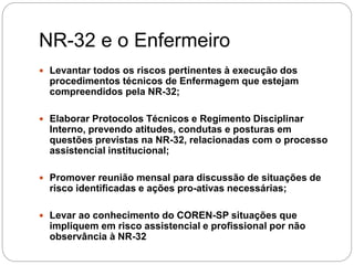 NR-32 e o Enfermeiro
 Levantar todos os riscos pertinentes à execução dos
procedimentos técnicos de Enfermagem que estejam
compreendidos pela NR-32;
 Elaborar Protocolos Técnicos e Regimento Disciplinar
Interno, prevendo atitudes, condutas e posturas em
questões previstas na NR-32, relacionadas com o processo
assistencial institucional;
 Promover reunião mensal para discussão de situações de
risco identificadas e ações pro-ativas necessárias;
 Levar ao conhecimento do COREN-SP situações que
impliquem em risco assistencial e profissional por não
observância à NR-32
 