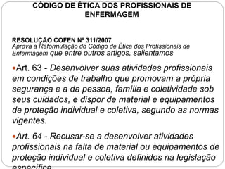 CÓDIGO DE ÉTICA DOS PROFISSIONAIS DE
ENFERMAGEM
RESOLUÇÃO COFEN Nº 311/2007
Aprova a Reformulação do Código de Ética dos Profissionais de
Enfermagem que entre outros artigos, salientamos
Art. 63 - Desenvolver suas atividades profissionais
em condições de trabalho que promovam a própria
segurança e a da pessoa, família e coletividade sob
seus cuidados, e dispor de material e equipamentos
de proteção individual e coletiva, segundo as normas
vigentes.
Art. 64 - Recusar-se a desenvolver atividades
profissionais na falta de material ou equipamentos de
proteção individual e coletiva definidos na legislação
 