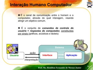 Prof. Me. Hamilton Fernandes de Moraes Junior
46
11
Interação Humano Computador
 É o canal de comunicação entre o homem e o
computador, através do qual interagem, visando
atingir um objetivo comum.
 É o conjunto de comandos de controle do
usuário + respostas do computador, constituídos
por sinais (gráficos, acústicos e tácteis)
Interface AplicaçãoUsuário
Sistema
ação
interpretação
 