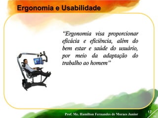 Prof. Me. Hamilton Fernandes de Moraes Junior
46
17
Ergonomia e Usabilidade
“Ergonomia visa proporcionar
eficácia e eficiência, além do
bem estar e saúde do usuário,
por meio da adaptação do
trabalho ao homem”
 