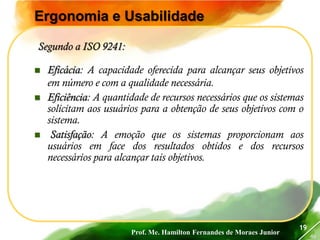 Prof. Me. Hamilton Fernandes de Moraes Junior
46
19
Ergonomia e Usabilidade
Segundo a ISO 9241:
 Eficácia: A capacidade oferecida para alcançar seus objetivos
em número e com a qualidade necessária.
 Eficiência: A quantidade de recursos necessários que os sistemas
solicitam aos usuários para a obtenção de seus objetivos com o
sistema.
 Satisfação: A emoção que os sistemas proporcionam aos
usuários em face dos resultados obtidos e dos recursos
necessários para alcançar tais objetivos.
 