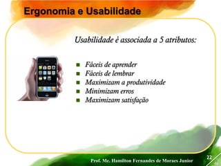 Prof. Me. Hamilton Fernandes de Moraes Junior
46
22
Ergonomia e Usabilidade
 Fáceis de aprender
 Fáceis de lembrar
 Maximizam a produtividade
 Minimizam erros
 Maximizam satisfação
Usabilidade é associada a 5 atributos:
 