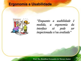 Prof. Me. Hamilton Fernandes de Moraes Junior
46
24
Ergonomia e Usabilidade
“Enquanto a usabilidade é
medida, a ergonomia da
interface só pode ser
inspecionada e/ou avaliada”
 