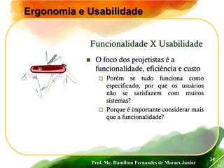 Prof. Me. Hamilton Fernandes de Moraes Junior
46
34
Ergonomia e Usabilidade
 O foco dos projetistas é a
funcionalidade, eficiência e custo
 Porém se tudo funciona como
especificado, por que os usuários
não se satisfazem com muitos
sistemas?
 Porque é importante considerar mais
que a funcionalidade?
Funcionalidade X Usabilidade
 