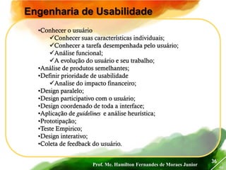 Prof. Me. Hamilton Fernandes de Moraes Junior
46
36
Engenharia de Usabilidade
•Conhecer o usuário
Conhecer suas características individuais;
Conhecer a tarefa desempenhada pelo usuário;
Análise funcional;
A evolução do usuário e seu trabalho;
•Análise de produtos semelhantes;
•Definir prioridade de usabilidade
Analise do impacto financeiro;
•Design paralelo;
•Design participativo com o usuário;
•Design coordenado de toda a interface;
•Aplicação de guidelines e análise heurística;
•Prototipação;
•Teste Empirico;
•Design interativo;
•Coleta de feedback do usuário.
 