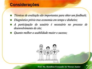Prof. Me. Hamilton Fernandes de Moraes Junior
46
41
Considerações
 Técnicas de avaliação são importantes para obter um feedback;
 Diagnóstico prévio traz economia em tempo e dinheiro;
 A participação do usuário é necessário no processo de
desenvolvimento do site;
 Quanto melhor a usabilidade maior o sucesso;
 