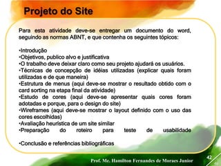 Prof. Me. Hamilton Fernandes de Moraes Junior
46
42
Projeto do Site
Para esta atividade deve-se entregar um documento do word,
seguindo as normas ABNT, e que contenha os seguintes tópicos:
•Introdução
•Objetivos, publico alvo e justificativa
•O trabalho deve deixar claro como seu projeto ajudará os usuários.
•Técnicas de concepção de idéias utilizadas (explicar quais foram
utilizadas e de que maneira)
•Estrutura de menus (aqui deve-se mostrar o resultado obtido com o
card sorting na etapa final da atividade)
•Estudo de cores (aqui deve-se apresentar quais cores foram
adotadas e porque, para o design do site)
•Wireframes (aqui deve-se mostrar o layout definido com o uso das
cores escolhidas)
•Avaliação heurística de um site similar
•Preparação do roteiro para teste de usabilidade
•Conclusão e referências bibliográficas
 