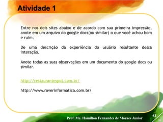 Prof. Me. Hamilton Fernandes de Moraes Junior
46
43
http://restaurantespot.com.br/
http://www.roverinformatica.com.br/
Atividade 1
Entre nos dois sites abaixo e de acordo com sua primeira impressão,
anote em um arquivo do google docs(ou similar) o que você achou bom
e ruim.
De uma descrição da experiência do usuário resultante dessa
interação.
Anote todas as suas observações em um documento do google docs ou
similar.
 