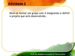 Prof. Me. Hamilton Fernandes de Moraes Junior
46
44
Atividade 2
Deve-se formar um grupo com 4 integrantes e definir
o projeto que será desenvolvido .
 