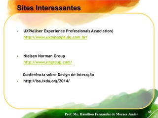 Prof. Me. Hamilton Fernandes de Moraes Junior
46
Sites Interessantes
45
• UXPA(User Experience Professionals Association)
http://www.uxpasaopaulo.com.br/
 Nielsen Norman Group
http://www.nngroup.com/
Conferência sobre Design de Interação
• http://isa.ixda.org/2014/
 